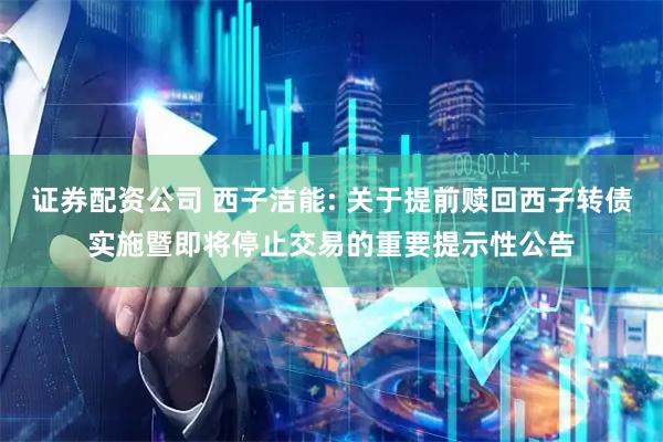 证券配资公司 西子洁能: 关于提前赎回西子转债实施暨即将停止交易的重要提示性公告