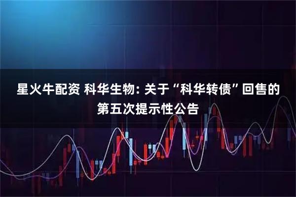 星火牛配资 科华生物: 关于“科华转债”回售的第五次提示性公告