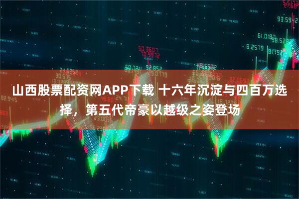 山西股票配资网APP下载 十六年沉淀与四百万选择，第五代帝豪以越级之姿登场