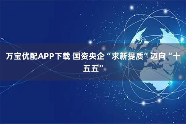 万宝优配APP下载 国资央企“求新提质”迈向“十五五”