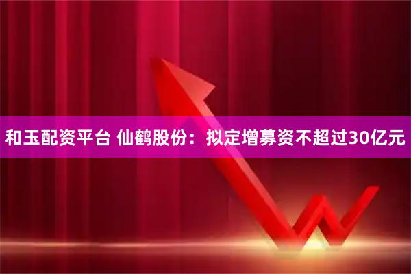 和玉配资平台 仙鹤股份：拟定增募资不超过30亿元