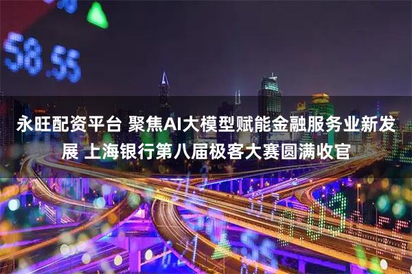 永旺配资平台 聚焦AI大模型赋能金融服务业新发展 上海银行第八届极客大赛圆满收官