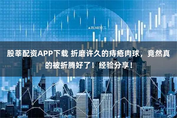 股莘配资APP下载 折磨许久的痔疮肉球，竟然真的被折腾好了！经验分享！