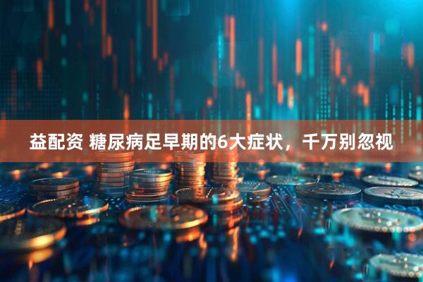 益配资 糖尿病足早期的6大症状，千万别忽视