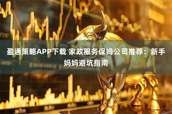 盈通策略APP下载 家政服务保姆公司推荐：新手妈妈避坑指南