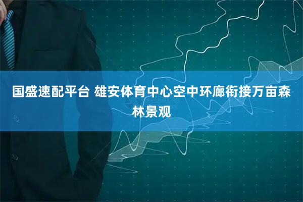 国盛速配平台 雄安体育中心空中环廊衔接万亩森林景观
