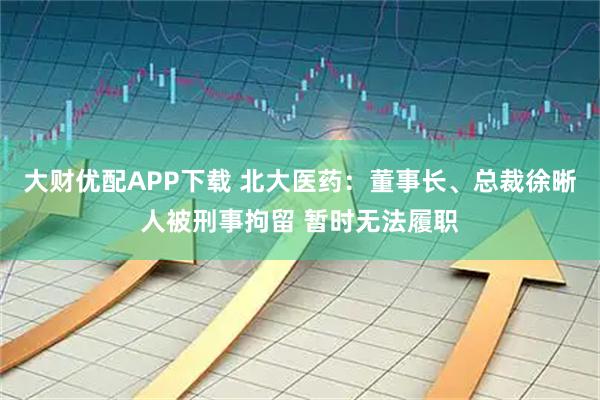 大财优配APP下载 北大医药：董事长、总裁徐晰人被刑事拘留 暂时无法履职