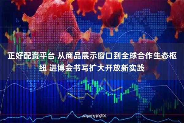 正好配资平台 从商品展示窗口到全球合作生态枢纽 进博会书写扩大开放新实践