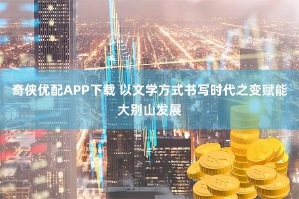 奇侠优配APP下载 以文学方式书写时代之变赋能大别山发展