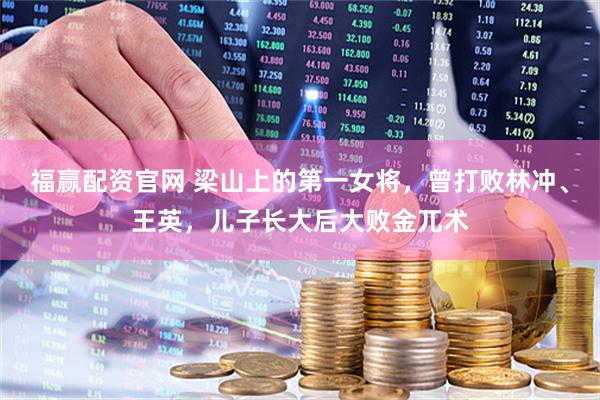 福赢配资官网 梁山上的第一女将，曾打败林冲、王英，儿子长大后大败金兀术