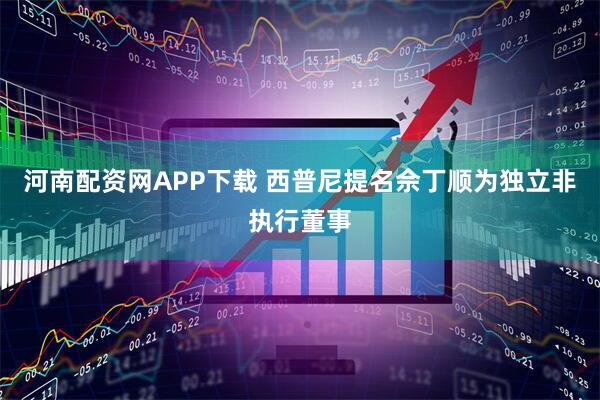 河南配资网APP下载 西普尼提名佘丁顺为独立非执行董事