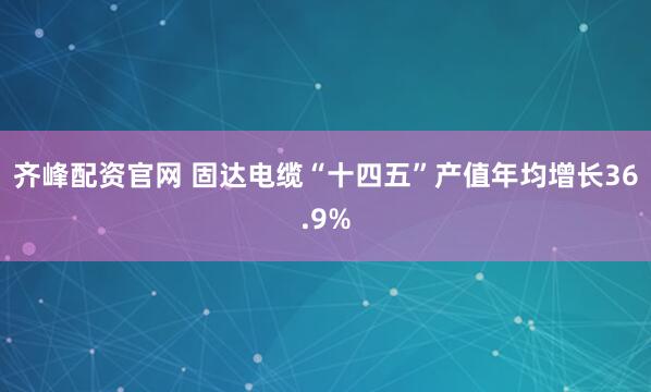 齐峰配资官网 固达电缆“十四五”产值年均增长36.9%