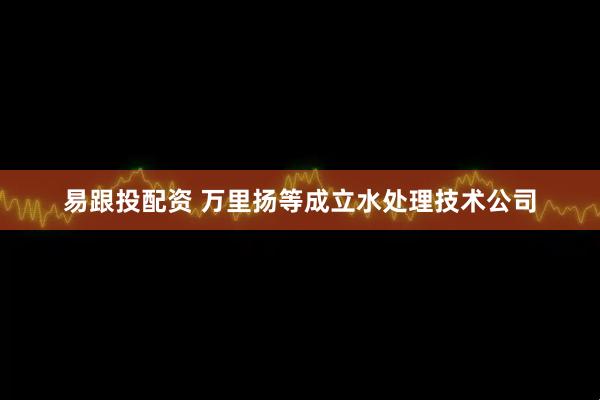 易跟投配资 万里扬等成立水处理技术公司