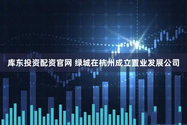 库东投资配资官网 绿城在杭州成立置业发展公司