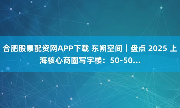 合肥股票配资网APP下载 东朔空间｜盘点 2025 上海核心商圈写字楼：50-50...