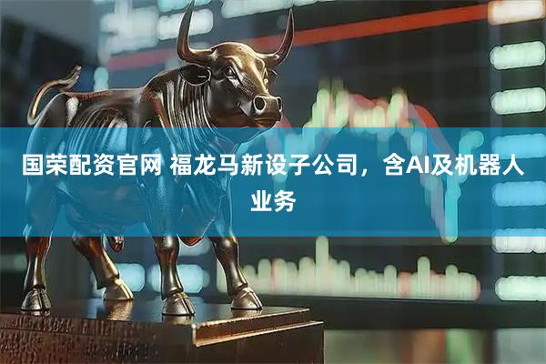 国荣配资官网 福龙马新设子公司，含AI及机器人业务