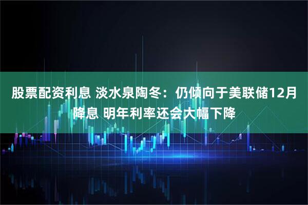股票配资利息 淡水泉陶冬：仍倾向于美联储12月降息 明年利率还会大幅下降