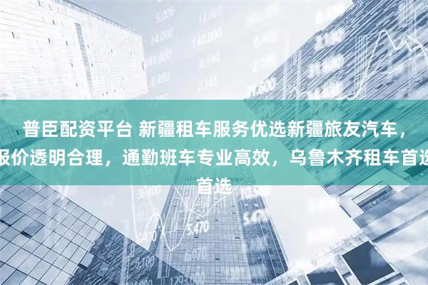 普臣配资平台 新疆租车服务优选新疆旅友汽车，报价透明合理，通勤班车专业高效，乌鲁木齐租车首选