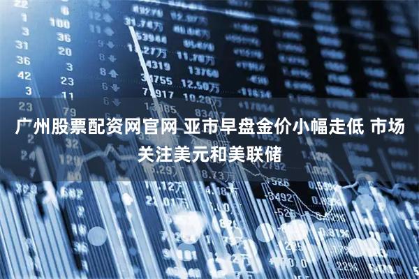 广州股票配资网官网 亚市早盘金价小幅走低 市场关注美元和美联储
