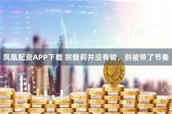 凤凰配资APP下载 宗馥莉并没有输，别被带了节奏
