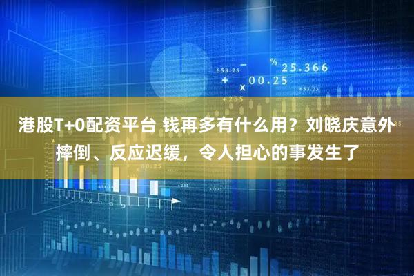 港股T+0配资平台 钱再多有什么用？刘晓庆意外摔倒、反应迟缓，令人担心的事发生了
