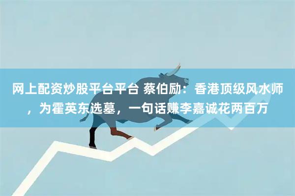 网上配资炒股平台平台 蔡伯励：香港顶级风水师，为霍英东选墓，一句话赚李嘉诚花两百万