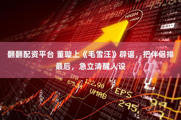 翻翻配资平台 董璇上《毛雪汪》辟谣，把伴侣排最后，急立清醒人设