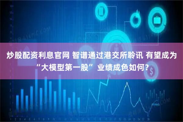 炒股配资利息官网 智谱通过港交所聆讯 有望成为“大模型第一股” 业绩成色如何？