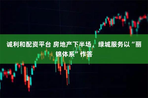 诚利和配资平台 房地产下半场，绿城服务以“丽锦体系”作答