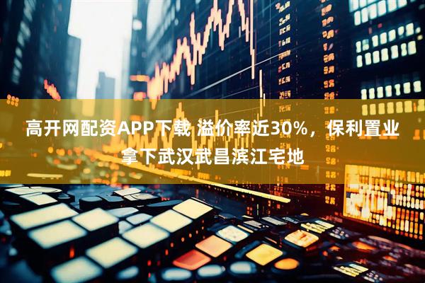 高开网配资APP下载 溢价率近30%，保利置业拿下武汉武昌滨江宅地