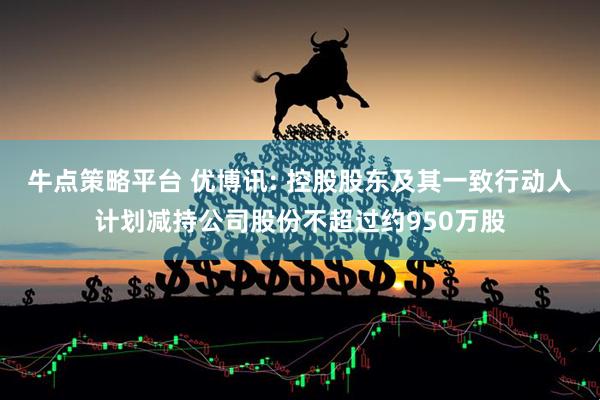 牛点策略平台 优博讯: 控股股东及其一致行动人计划减持公司股份不超过约950万股