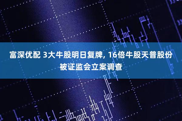 富深优配 3大牛股明日复牌, 16倍牛股天普股份被证监会立案调查