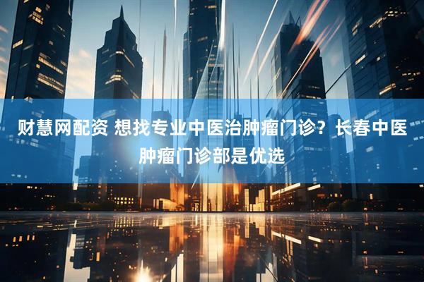 财慧网配资 想找专业中医治肿瘤门诊？长春中医肿瘤门诊部是优选