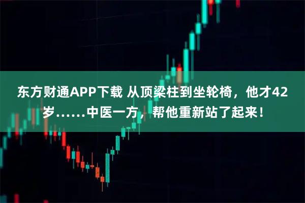 东方财通APP下载 从顶梁柱到坐轮椅，他才42岁……中医一方，帮他重新站了起来！